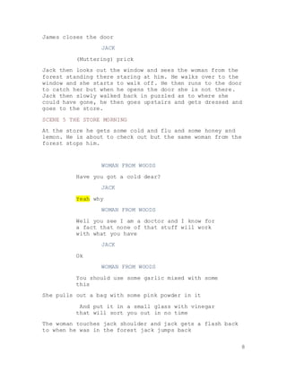 8
James closes the door
JACK
(Muttering) prick
Jack then looks out the window and sees the woman from the
forest standing there staring at him. He walks over to the
window and she starts to walk off. He then runs to the door
to catch her but when he opens the door she is not there.
Jack then slowly walked back in puzzled as to where she
could have gone, he then goes upstairs and gets dressed and
goes to the store.
SCENE 5 THE STORE MORNING
At the store he gets some cold and flu and some honey and
lemon. He is about to check out but the same woman from the
forest stops him.
WOMAN FROM WOODS
Have you got a cold dear?
JACK
Yeah why
WOMAN FROM WOODS
Well you see I am a doctor and I know for
a fact that none of that stuff will work
with what you have
JACK
Ok
WOMAN FROM WOODS
You should use some garlic mixed with some
this
She pulls out a bag with some pink powder in it
And put it in a small glass with vinegar
that will sort you out in no time
The woman touches jack shoulder and jack gets a flash back
to when he was in the forest jack jumps back
 