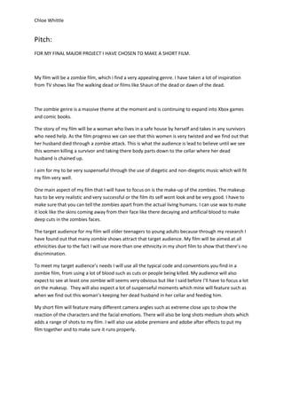 Chloe Whittle

Pitch:
FOR MY FINAL MAJOR PROJECT I HAVE CHOSEN TO MAKE A SHORT FILM.

My film will be a zombie film, which i find a very appealing genre. I have taken a lot of inspiration
from TV shows like The walking dead or films like Shaun of the dead or dawn of the dead.

The zombie genre is a massive theme at the moment and is continuing to expand into Xbox games
and comic books.
The story of my film will be a woman who lives in a safe house by herself and takes in any survivors
who need help. As the film progress we can see that this women is very twisted and we find out that
her husband died through a zombie attack. This is what the audience is lead to believe until we see
this women killing a survivor and taking there body parts down to the cellar where her dead
husband is chained up.
I aim for my to be very suspenseful through the use of diegetic and non-diegetic music which will fit
my film very well.
One main aspect of my film that I will have to focus on is the make-up of the zombies. The makeup
has to be very realistic and very successful or the film its self wont look and be very good. I have to
make sure that you can tell the zombies apart from the actual living humans. I can use wax to make
it look like the skins coming away from their face like there decaying and artificial blood to make
deep cuts in the zombies faces.
The target audience for my film will older teenagers to young adults because through my research I
have found out that many zombie shows attract that target audience. My film will be aimed at all
ethnicities due to the fact I will use more than one ethnicity in my short film to show that there’s no
discrimination.
To meet my target audience’s needs I will use all the typical code and conventions you find in a
zombie film, from using a lot of blood such as cuts or people being killed. My audience will also
expect to see at least one zombie will seems very obvious but like I said before I’ll have to focus a lot
on the makeup. They will also expect a lot of suspenseful moments which mine will feature such as
when we find out this woman’s keeping her dead husband in her cellar and feeding him.
My short film will feature many different camera angles such as extreme close ups to show the
reaction of the characters and the facial emotions. There will also be long shots medium shots which
adds a range of shots to my film. I will also use adobe premiere and adobe after effects to put my
film together and to make sure it runs properly.

 