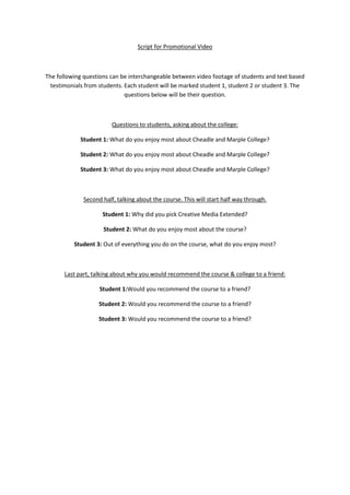 Script for Promotional Video



The following questions can be interchangeable between video footage of students and text based
  testimonials from students. Each student will be marked student 1, student 2 or student 3. The
                              questions below will be their question.



                         Questions to students, asking about the college:

            Student 1: What do you enjoy most about Cheadle and Marple College?

            Student 2: What do you enjoy most about Cheadle and Marple College?

            Student 3: What do you enjoy most about Cheadle and Marple College?



              Second half, talking about the course. This will start half way through.

                     Student 1: Why did you pick Creative Media Extended?

                     Student 2: What do you enjoy most about the course?

          Student 3: Out of everything you do on the course, what do you enjoy most?



       Last part, talking about why you would recommend the course & college to a friend:

                    Student 1:Would you recommend the course to a friend?

                    Student 2: Would you recommend the course to a friend?

                    Student 3: Would you recommend the course to a friend?
 