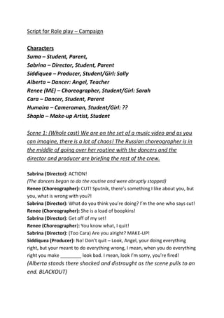 Script for Role play – CampaignCharactersSuma – Student, Parent,Sabrina – Director, Student, ParentSiddiquea – Producer, Student/Girl: SallyAlberta – Dancer: Angel, TeacherRenee (ME) – Choreographer, Student/Girl: SarahCara – Dancer, Student, ParentHumaira – Cameraman, Student/Girl: ??Shapla – Make-up Artist, Student Scene 1: (Whole cast) We are on the set of a music video and as you can imagine, there is a lot of chaos! The Russian choreographer is in the middle of going over her routine with the dancers and the director and producer are briefing the rest of the crew.Sabrina (Director): ACTION!(The dancers began to do the routine and were abruptly stopped)Renee (Choreographer): CUT! Sputnik, there’s something I like about you, but you, what is wrong with you?!Sabrina (Director): What do you think you’re doing? I’m the one who says cut!Renee (Choreographer): She is a load of boopkins!Sabrina (Director): Get off of my set!Renee (Choreographer): You know what, I quit!Sabrina (Director): (Too Cara) Are you alright? MAKE-UP!Siddiquea (Producer): No! Don’t quit – Look, Angel, your doing everything right, but your meant to do everything wrong, I mean, when you do everything right you make ________ look bad. I mean, look I’m sorry, you’re fired!(Alberta stands there shocked and distraught as the scene pulls to an end. BLACKOUT)Scene 2:  (Whole cast) Its your average school day and we get to see what each persons everyday life is like and the drama’s that they bring. (Elements of sound scape in the beginning of the scene).<br />The students have just come into the classroom and are nattering amongst themselves whilst there teacher prepares for their lesson. Then the teacher abruptly interrupts...<br />Alberta (Teacher): Right!Whole Class: She was eating.Siddiquea (Girl): NO I WASN’TCara (Girl): FatsoThe teacher grabs the bag of crisps out of Siddiquea’s hand.Alberta (Teacher): DETENTION!Renee & Siddiquea (Girls): Yay! Twin power.Alberta (Teacher):  No, not you Sally.Renee (Girl): Oh Sabrina & Cara (Girls): Yay! Twin power- LOSERS.Siddiquea (Girl): Sally, I think it’s catching on!Sally gives Sonia a sarcastic look and then the bell rings.Alberta (Teacher): Don’t forget tomorrows home – where you going?Renee (Girl): I’ll meet you in the park.<br />Scene 3: (Humaira, Renee, Alberta & Siddiquea) The Park. Humaira and Sally are sitting on the bench in the park waiting for Sonia when they get an unexpected visitor who joins them who isn’t as different from them as they thought.Humaira and Sally are muttering to each other when Angel comes and joins them.<br />Alberta (Angel): Hum (she sighs)Humaira and Sally both look at her and then continue to talk. They hear soft sobs coming from Angel. Sally offers her a tissue and turns towards her.Humaira: Go on (she whispers).Renee (Sally): Err – are you okay?Renee (Sally): Do you want to talk about it?Angel nods so Sally turns back to Humaira.Alberta (Angel): Well basically, you know, I’m one of those video vixen girls and I was working on P.Diddy’s new song you know - Renee (Sally): Oh! HELLO..GOODMORNING -Alberta (Angel): Yeah that one and you see -Renee (Sally): Oh! Your that girl err, Angelique, Aquiesha - Alberta (Angel): Angel.Renee (Sally): Oh right.Alberta (Angel): Yeah, so I was at work and I was doing everything right and then this girl Cara, she doesn’t listen, she doesn’t even show up most of the time and she did everything wrong but -Renee (Sally): Wait wait wait, why are you complaining? You have a great job, a dream life; EVERYONE adores you I mean, what’s not to love?Alberta (Angel): That’s what you think! Its not all what it seems in the media. I get treated like dirt off of there shoes and I’m hardly ever appreciated. Do you know how that feels?Renee & Humaira: Yeah I guess I know how that feels “/.As Angel continues to talk, Sonia comes back and tears Humaira and Sally away from Angel.Alberta (Angel): And it’s like so hard for me I mean it feels like nobody ever listens to me -Angel turns round to find that the girls are gone and she is left there alone. She starts to sing.Scene 4: (Suma, Humaira and Cara) Suma comes home from school with her head scarf half done only to meet her mother who is least impressed.Suma (Mother): WHY IS YOUR SCARF NOT DONE PROPERLY?Humaira: I was hot, I just wanted to -Suma (Mother): I don’t care, you know how I feel about you not doing your scarf!Humaira: YES! But I was HOT! For goodness sake your so annoying sometimes!Suma (Mother): What did you say to me!! Who do you think you are talking to? I AM NOT ONE OF THE TWINS!Humaira: I know but -Suma (Mother): CHUP! Suma then slaps Humaira around the face.Suma (Mother): Say something to your daughter Dave!Cara (Father): Err, go eat your dinner.Suma (Mother): You are so useless!Scene 5: (Sabrina, Siddiquea & Renee) Sally and Sonia come home from school to greet a mother who is not very happy.Renee (Sally): Oh my gosh, why are we late? Why are we late?Siddiquea (Sonia): I don’t know, you know I’m not good under pressure!Sally and Sonia try to sneak into the house but only get caught.Sabrina (Mother): WHERE HAVE YOU BEEN.Renee (Sally): She had – I mean we had detention.Sabrina (Mother): Do you know what the time is? I’ve been worried sick! Dinners been ready for hours but I guess its cold now! Sit down.Siddiquea (Sonia): I already ate – okay I’ll eat it.Sabrina (Mother): What are you doing? Yours is HERE.Renee (Sally): It’s cold!Sabrina (Mother): I’ve been slaving over the stove all morning and your complaining? You ungrateful little bitch.Siddiquea (Sonia): Do you want to swap?Renee (Sally): Please.Sabrina (Mother): HAVE YOU BEEN STEALING HER FOOD? WHY YOU LITTLESabrina then slaps Sally.Siddiquea (Sonia): Are you okay?BLACKOUT.<br /> <br />
