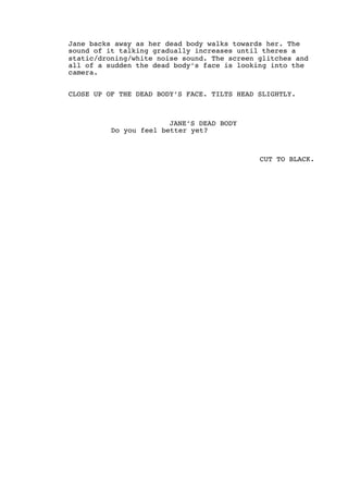 Jane backs away as her dead body walks towards her. The
sound of it talking gradually increases until theres a
static/droning/white noise sound. The screen glitches and
all of a sudden the dead body’s face is looking into the
camera.
CLOSE UP OF THE DEAD BODY’S FACE. TILTS HEAD SLIGHTLY.
JANE’S DEAD BODY
Do you feel better yet?
CUT TO BLACK.
 