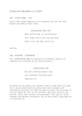 Script for soap opera – 1st Draft

EXT. CRIME SCENE – DAY
Post crime scene begging to be revealed, you can see some
bodies and debris from crime.

EXPERIENCED ONE (VO)
When you’ve been in the business
this long, let’s just say you know
what to do and what not to do

CUT TO…

EXT. ALLEYWAY – AFTERNOON
The EXPERIENCED ONE is talking on the phone, angrily to
someone else involved in the drug business.

EXPERIENCED ONE
We can’t afford another slip
up, otherwise the Boss won’t
keep you on!

He hangs up the phone, but doesn’t take it away from his head
for a few seconds before walking down the alleyway and
stressfully pulling his hand through his hair. He continues to
his car where he sits in the driver’s seat and looks in the
mirror, which then reveals the passenger. His tone of voice
changes and becomes friendlier (as if they didn’t know what he
is involved in)

 