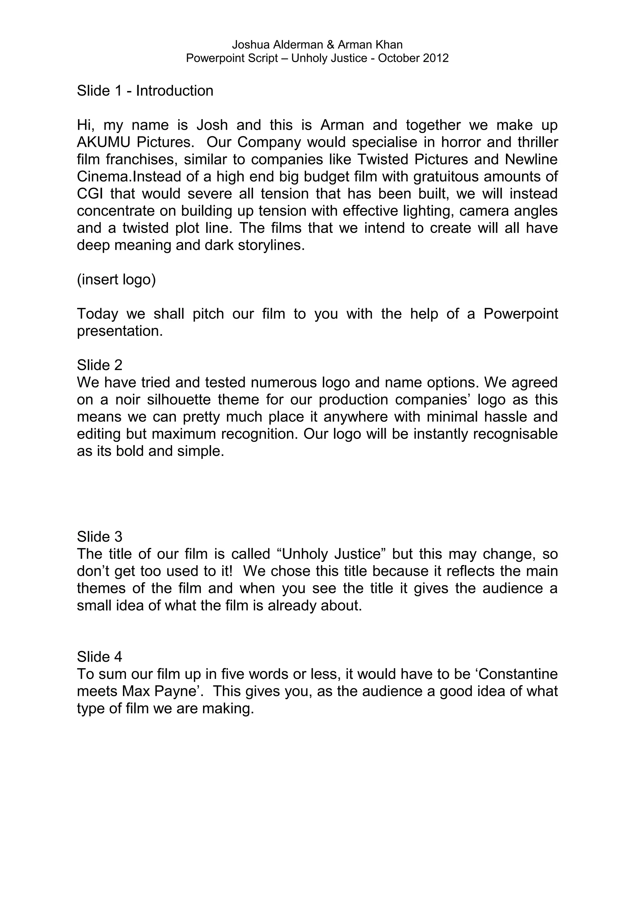 Joshua Alderman & Arman Khan
                 Powerpoint Script – Unholy Justice - October 2012

Slide 1 - Introduction

Hi, my name is Josh and this is Arman and together we make up
AKUMU Pictures. Our Company would specialise in horror and thriller
film franchises, similar to companies like Twisted Pictures and Newline
Cinema.Instead of a high end big budget film with gratuitous amounts of
CGI that would severe all tension that has been built, we will instead
concentrate on building up tension with effective lighting, camera angles
and a twisted plot line. The films that we intend to create will all have
deep meaning and dark storylines.

(insert logo)

Today we shall pitch our film to you with the help of a Powerpoint
presentation.

Slide 2
We have tried and tested numerous logo and name options. We agreed
on a noir silhouette theme for our production companies‟ logo as this
means we can pretty much place it anywhere with minimal hassle and
editing but maximum recognition. Our logo will be instantly recognisable
as its bold and simple.




Slide 3
The title of our film is called “Unholy Justice” but this may change, so
don‟t get too used to it! We chose this title because it reflects the main
themes of the film and when you see the title it gives the audience a
small idea of what the film is already about.


Slide 4
To sum our film up in five words or less, it would have to be „Constantine
meets Max Payne‟. This gives you, as the audience a good idea of what
type of film we are making.
 