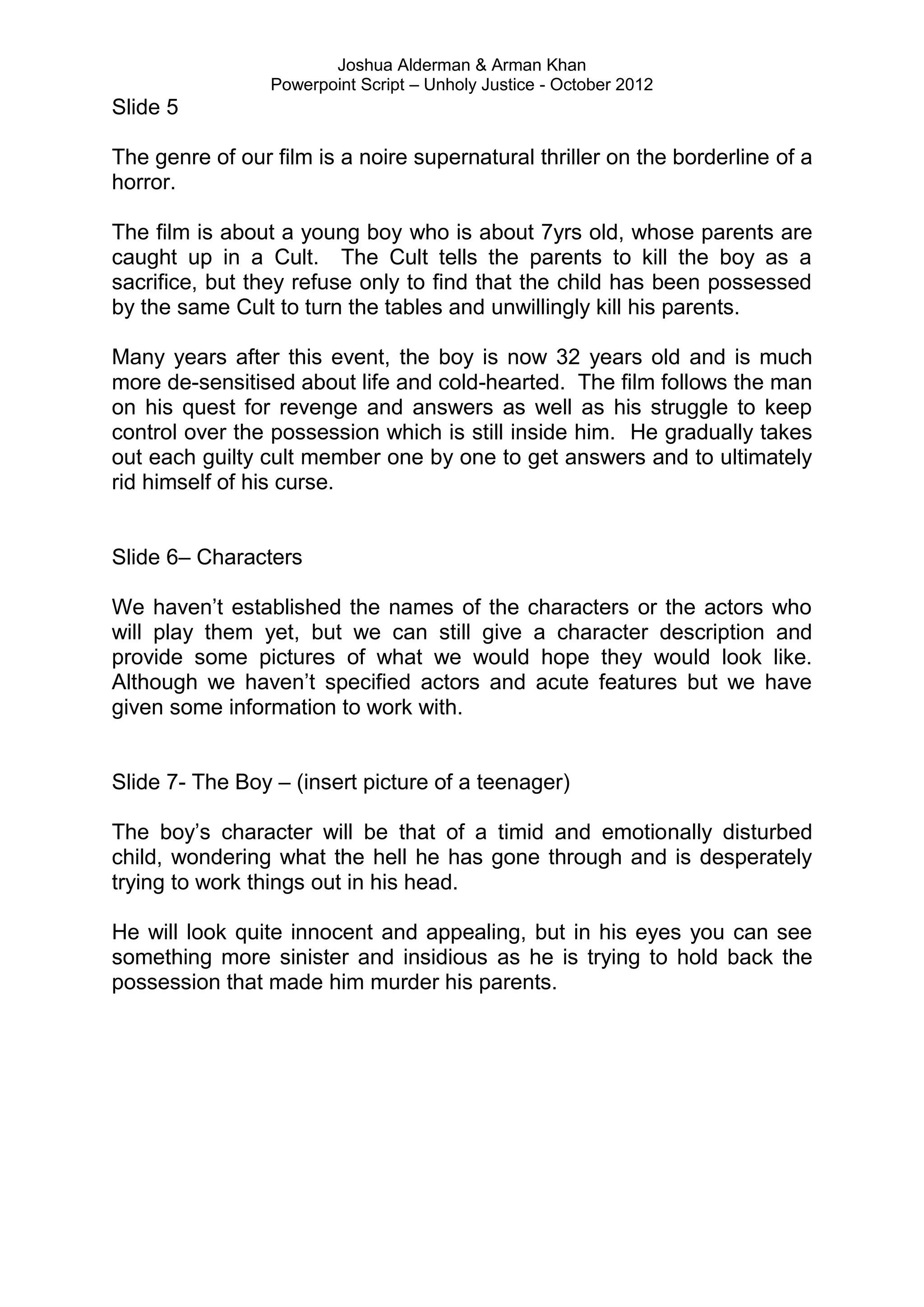 Joshua Alderman & Arman Khan
                 Powerpoint Script – Unholy Justice - October 2012
Slide 5

The genre of our film is a noire supernatural thriller on the borderline of a
horror.

The film is about a young boy who is about 7yrs old, whose parents are
caught up in a Cult. The Cult tells the parents to kill the boy as a
sacrifice, but they refuse only to find that the child has been possessed
by the same Cult to turn the tables and unwillingly kill his parents.

Many years after this event, the boy is now 32 years old and is much
more de-sensitised about life and cold-hearted. The film follows the man
on his quest for revenge and answers as well as his struggle to keep
control over the possession which is still inside him. He gradually takes
out each guilty cult member one by one to get answers and to ultimately
rid himself of his curse.


Slide 6– Characters

We haven‟t established the names of the characters or the actors who
will play them yet, but we can still give a character description and
provide some pictures of what we would hope they would look like.
Although we haven‟t specified actors and acute features but we have
given some information to work with.


Slide 7- The Boy – (insert picture of a teenager)

The boy‟s character will be that of a timid and emotionally disturbed
child, wondering what the hell he has gone through and is desperately
trying to work things out in his head.

He will look quite innocent and appealing, but in his eyes you can see
something more sinister and insidious as he is trying to hold back the
possession that made him murder his parents.
 