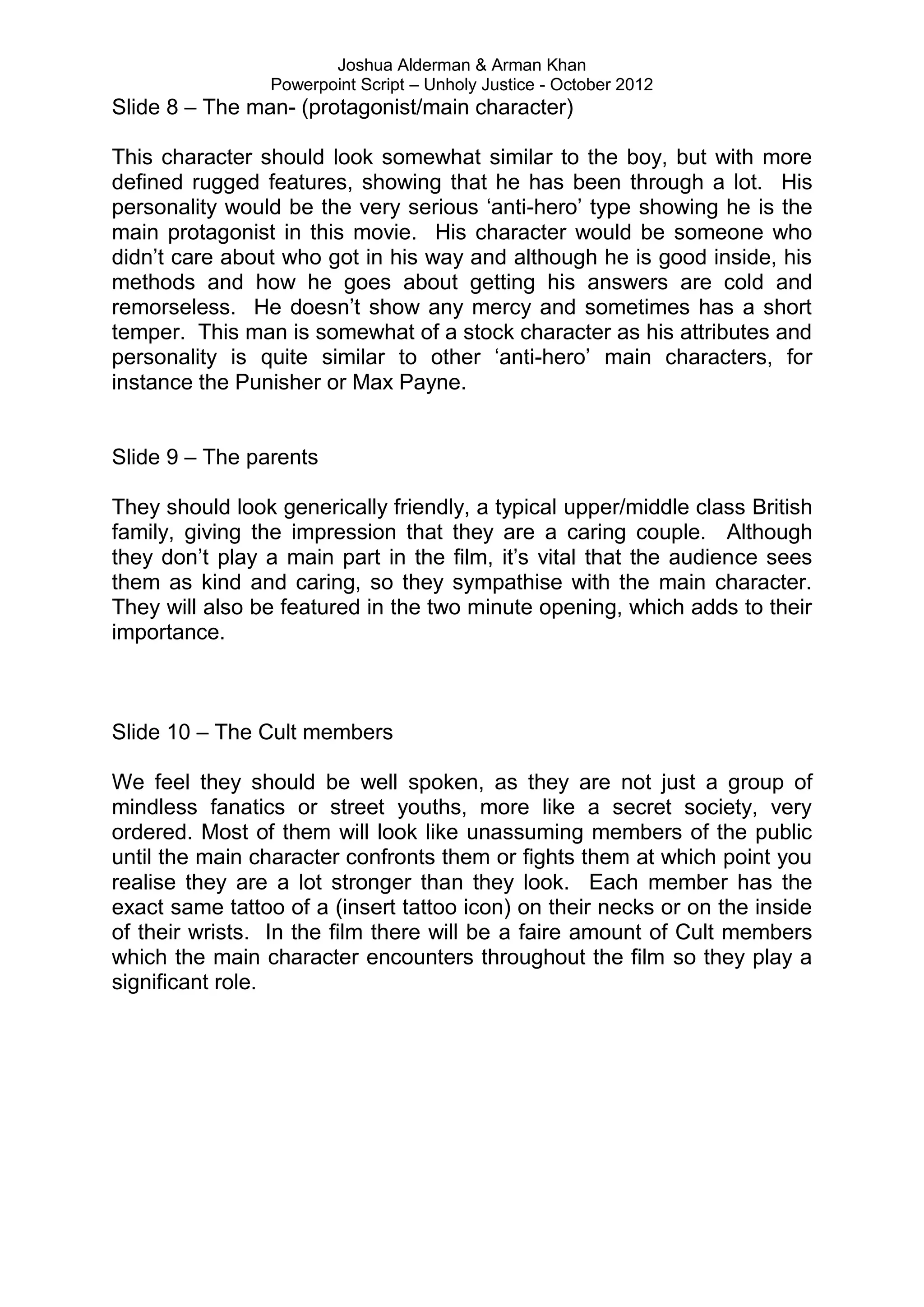 Joshua Alderman & Arman Khan
                 Powerpoint Script – Unholy Justice - October 2012
Slide 8 – The man- (protagonist/main character)

This character should look somewhat similar to the boy, but with more
defined rugged features, showing that he has been through a lot. His
personality would be the very serious „anti-hero‟ type showing he is the
main protagonist in this movie. His character would be someone who
didn‟t care about who got in his way and although he is good inside, his
methods and how he goes about getting his answers are cold and
remorseless. He doesn‟t show any mercy and sometimes has a short
temper. This man is somewhat of a stock character as his attributes and
personality is quite similar to other „anti-hero‟ main characters, for
instance the Punisher or Max Payne.


Slide 9 – The parents

They should look generically friendly, a typical upper/middle class British
family, giving the impression that they are a caring couple. Although
they don‟t play a main part in the film, it‟s vital that the audience sees
them as kind and caring, so they sympathise with the main character.
They will also be featured in the two minute opening, which adds to their
importance.



Slide 10 – The Cult members

We feel they should be well spoken, as they are not just a group of
mindless fanatics or street youths, more like a secret society, very
ordered. Most of them will look like unassuming members of the public
until the main character confronts them or fights them at which point you
realise they are a lot stronger than they look. Each member has the
exact same tattoo of a (insert tattoo icon) on their necks or on the inside
of their wrists. In the film there will be a faire amount of Cult members
which the main character encounters throughout the film so they play a
significant role.
 