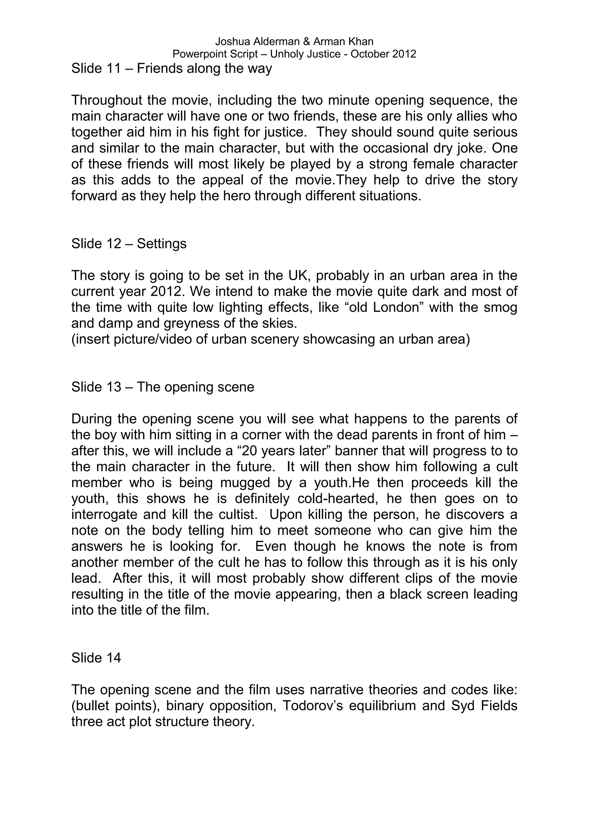 Joshua Alderman & Arman Khan
                 Powerpoint Script – Unholy Justice - October 2012
Slide 11 – Friends along the way

Throughout the movie, including the two minute opening sequence, the
main character will have one or two friends, these are his only allies who
together aid him in his fight for justice. They should sound quite serious
and similar to the main character, but with the occasional dry joke. One
of these friends will most likely be played by a strong female character
as this adds to the appeal of the movie.They help to drive the story
forward as they help the hero through different situations.


Slide 12 – Settings

The story is going to be set in the UK, probably in an urban area in the
current year 2012. We intend to make the movie quite dark and most of
the time with quite low lighting effects, like “old London” with the smog
and damp and greyness of the skies.
(insert picture/video of urban scenery showcasing an urban area)


Slide 13 – The opening scene

During the opening scene you will see what happens to the parents of
the boy with him sitting in a corner with the dead parents in front of him –
after this, we will include a “20 years later” banner that will progress to to
the main character in the future. It will then show him following a cult
member who is being mugged by a youth.He then proceeds kill the
youth, this shows he is definitely cold-hearted, he then goes on to
interrogate and kill the cultist. Upon killing the person, he discovers a
note on the body telling him to meet someone who can give him the
answers he is looking for. Even though he knows the note is from
another member of the cult he has to follow this through as it is his only
lead. After this, it will most probably show different clips of the movie
resulting in the title of the movie appearing, then a black screen leading
into the title of the film.


Slide 14

The opening scene and the film uses narrative theories and codes like:
(bullet points), binary opposition, Todorov‟s equilibrium and Syd Fields
three act plot structure theory.
 