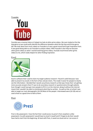 Youtube

Youtube was a massive help as it helped me look at other grime videos. We even looked at the Hip
Hop genre so we could easily identify the difference between what the Hip Hop and Grime genre
did. We took ideas from music videos on Youtube as it was a great visual tool to get inspiration from.
It was great being able to use Youtube to analyse videos. With Youtube it also help me discover
other grime videos as when I started watching grime videos, Youtube recommend other grime
videos to me, which really helped me when finding inspiration.

Excel

Excel is software that I used to store my target audience research. I found it useful because I was
able to present my results in the form of bar and pie charts. This made it easier for people to clearly
see the information. I decided that I would use primary research as that way I know that I am getting
more accurate answers than if I was to do secondary research or questionnaires through website.
Even though I could have got more people to fill it in on the internet, doing it without the internet
meant that I wouldn’t be able to misinterpret what they’ve written. As well as that, at school I was
able to target our main demographic (16-24) Most of the people I interviewed were (16-18) and so I
used school as a good time to talk to them.

Prezi

Prezi is like powerpoint. I love the fact that I could access my prezi’s from anywhere unlike
powerpoint. As with powerpoint I would have to email it myself and if I forgot to do that I would
have had to start from the beginning. At least with Prezi, it saved via cloud and so I can access it

 