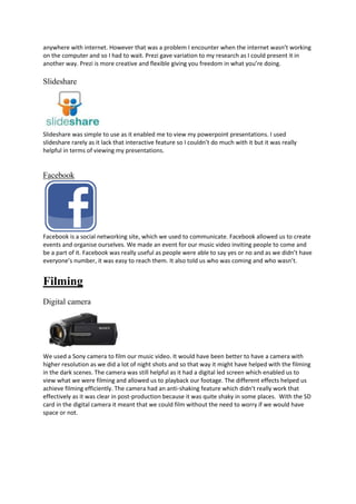 anywhere with internet. However that was a problem I encounter when the internet wasn’t working
on the computer and so I had to wait. Prezi gave variation to my research as I could present it in
another way. Prezi is more creative and flexible giving you freedom in what you’re doing.

Slideshare

Slideshare was simple to use as it enabled me to view my powerpoint presentations. I used
slideshare rarely as it lack that interactive feature so I couldn’t do much with it but it was really
helpful in terms of viewing my presentations.

Facebook

Facebook is a social networking site, which we used to communicate. Facebook allowed us to create
events and organise ourselves. We made an event for our music video inviting people to come and
be a part of it. Facebook was really useful as people were able to say yes or no and as we didn’t have
everyone’s number, it was easy to reach them. It also told us who was coming and who wasn’t.

Filming
Digital camera

We used a Sony camera to film our music video. It would have been better to have a camera with
higher resolution as we did a lot of night shots and so that way it might have helped with the filming
in the dark scenes. The camera was still helpful as it had a digital led screen which enabled us to
view what we were filming and allowed us to playback our footage. The different effects helped us
achieve filming efficiently. The camera had an anti-shaking feature which didn’t really work that
effectively as it was clear in post-production because it was quite shaky in some places. With the SD
card in the digital camera it meant that we could film without the need to worry if we would have
space or not.

 