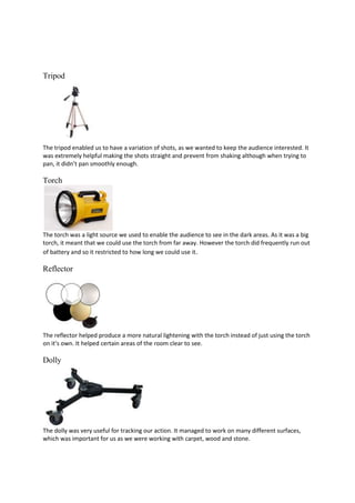 Tripod

The tripod enabled us to have a variation of shots, as we wanted to keep the audience interested. It
was extremely helpful making the shots straight and prevent from shaking although when trying to
pan, it didn’t pan smoothly enough.

Torch

The torch was a light source we used to enable the audience to see in the dark areas. As it was a big
torch, it meant that we could use the torch from far away. However the torch did frequently run out
of battery and so it restricted to how long we could use it.

Reflector

The reflector helped produce a more natural lightening with the torch instead of just using the torch
on it’s own. It helped certain areas of the room clear to see.

Dolly

The dolly was very useful for tracking our action. It managed to work on many different surfaces,
which was important for us as we were working with carpet, wood and stone.

 