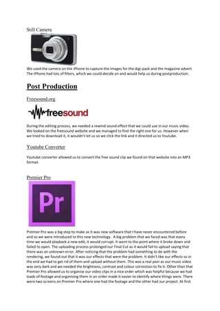 Still Camera

We used the camera on the iPhone to capture the images for the digi-pack and the magazine advert.
The IPhone had lots of filters, which we could decide on and would help us during postproduction.

Post Production
Freesound.org

During the editing process, we needed a rewind sound effect that we could use in our music video.
We looked on the freesound website and we managed to find the right one for us. However when
we tried to download it, it wouldn’t let us so we click the link and it directed us to Youtube.

Youtube Converter
Youtube converter allowed us to convert the free sound clip we found on that website into an MP3
format.

Premier Pro

Premier Pro was a big step to make as it was new software that I have never encountered before
and so we were introduced to this new technology. A big problem that we faced was that every
time we would playback a new edit, it would corrupt. It went to the point where it broke down and
failed to open. The uploading process prolonged our Final Cut as it would fail to upload saying that
there was an unknown error. After noticing that the problem had something to do with the
rendering, we found out that it was our effects that were the problem. It didn’t like our effects so in
the end we had to get rid of them and upload without them. This was a real pain as our music video
was very dark and we needed the brightness, contrast and colour correction to fix it. Other than that
Premier Pro allowed us to organise our video clips in a nice order which was helpful because we had
loads of footage and organising them in an order made it easier to identify where things were. There
were two screens on Premier Pro where one had the footage and the other had our project. At first

 