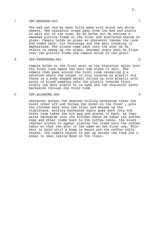 2.
7 INT.BEDROOM.DAY 7
The bed can now be seen fully made with brand new white
sheets. The character steps away from the bed and starts
to walk out of the room. As he walks out he notices a
smashed picture frame on the floor and scattered shards of
glass. Camera holds on glass as character leaves the room
and comes back. his footsteps and the door creaking is
emphasised. The gloves come back into the shot as he
starts to sweep up the glass. becomes angry when he flips
over the picture frame and camera holds on the photo
8 INT.FRONTROOM.DAY 8
Camera holds on the front door as the character walks into
the front room opens the door and slams it shut. The
camera then pans around the front room revealing g a
sdieroom where the carpet is also covered by plastic and
there is a body shaped object rolled up into plastic with
pools of blood seeping onto the plastic covered floor.
slowly the door starts to re open and the character walks
backwards through the front room
9 INT.ALLROOMS.DAY 9
character enters the bedroom walking backwards takes the
duvet cover off and throws the duvet on the floor , puts
the clothes back onto the floor and messes up the
nightstand. walking backwards again goes back into the
front room takes the bin bag and places it back. he then
walks backwards into the kitchen where he takes the coffee
cups and other items back to the coffee table. the black
leather gloves re appear placing the items onto the coffee
table so that the shot is the same as the first one. This
shot is held until a bump is heard and the coffee table
shakes. the camera begins to pan up across the room and a
woman in seen laying dead on the floor.
 
