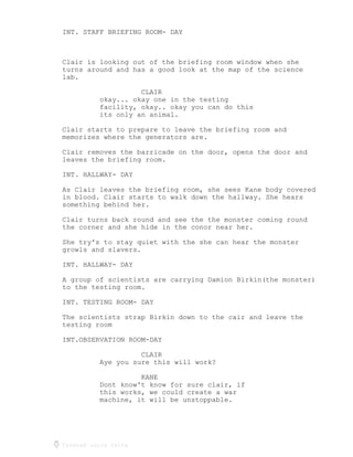 Created using Celtx
INT. STAFF BRIEFING ROOM- DAY
Clair is looking out of the briefing room window when she
turns around and has a good look at the map of the science
lab.
CLAIR
okay... okay one in the testing
facility, okay.. okay you can do this
its only an animal.
Clair starts to prepare to leave the briefing room and
memorizes where the generators are.
Clair removes the barricade on the door, opens the door and
leaves the briefing room.
INT. HALLWAY- DAY
As Clair leaves the briefing room, she sees Kane body covered
in blood. Clair starts to walk down the hallway. She hears
something behind her.
Clair turns back round and see the the monster coming round
the corner and she hide in the conor near her.
She try's to stay quiet with the she can hear the monster
growls and slavers.
INT. HALLWAY- DAY
A group of scientists are carrying Damion Birkin(the monster)
to the testing room.
INT. TESTING ROOM- DAY
The scientists strap Birkin down to the cair and leave the
testing room
INT.OBSERVATION ROOM-DAY
CLAIR
Aye you sure this will work?
KANE
Dont know't know for sure clair, if
this works, we could create a war
machine, it will be unstoppable.
 