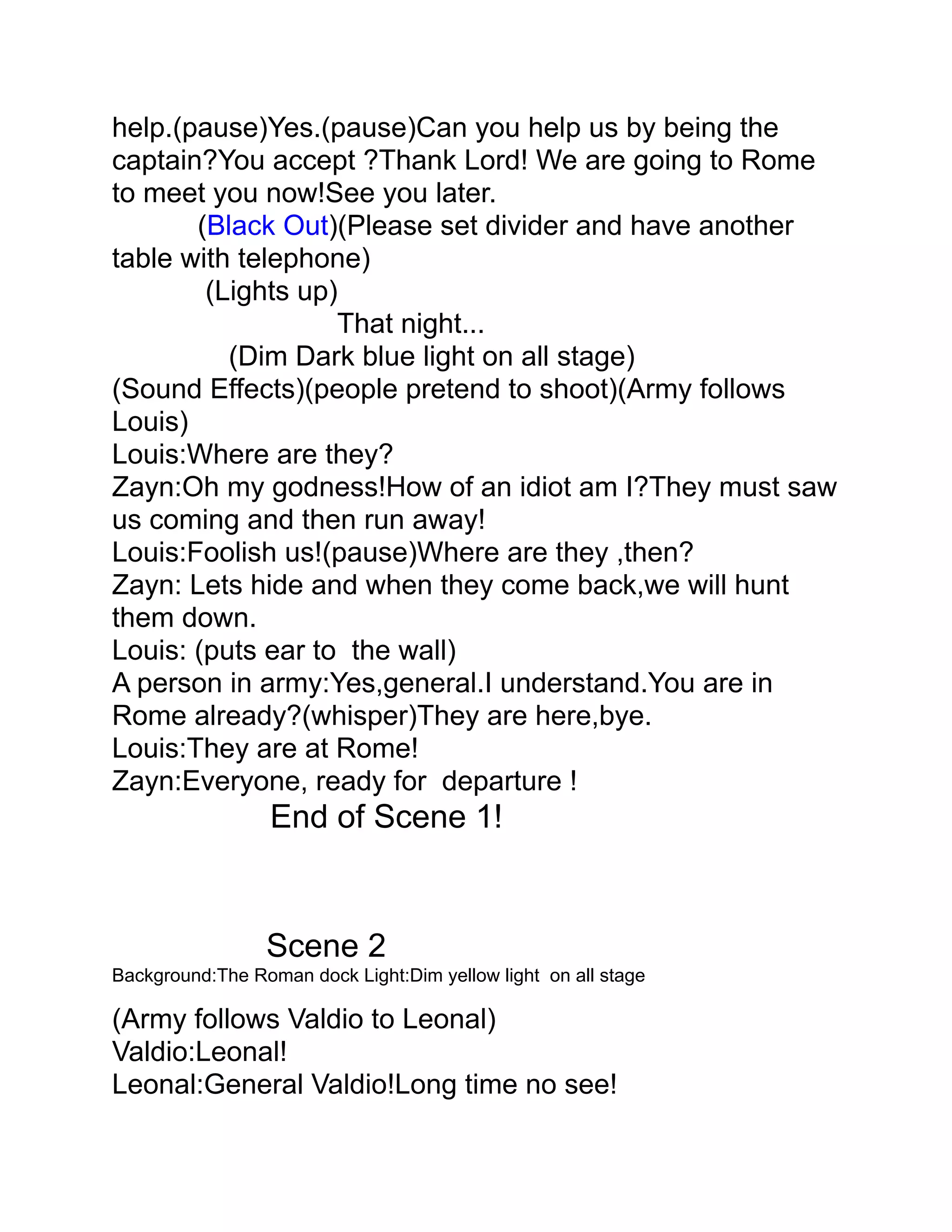 help.(pause)Yes.(pause)Can you help us by being the
captain?You accept ?Thank Lord! We are going to Rome
to meet you now!See you later.
       (Black Out)(Please set divider and have another
table with telephone)
        (Lights up)
                   That night...
          (Dim Dark blue light on all stage)
(Sound Effects)(people pretend to shoot)(Army follows
Louis)
Louis:Where are they?
Zayn:Oh my godness!How of an idiot am I?They must saw
us coming and then run away!
Louis:Foolish us!(pause)Where are they ,then?
Zayn: Lets hide and when they come back,we will hunt
them down.
Louis: (puts ear to the wall)
A person in army:Yes,general.I understand.You are in
Rome already?(whisper)They are here,bye.
Louis:They are at Rome!
Zayn:Everyone, ready for departure !
                  End of Scene 1!


                 Scene 2
Background:The Roman dock Light:Dim yellow light on all stage

(Army follows Valdio to Leonal)
Valdio:Leonal!
Leonal:General Valdio!Long time no see!
 