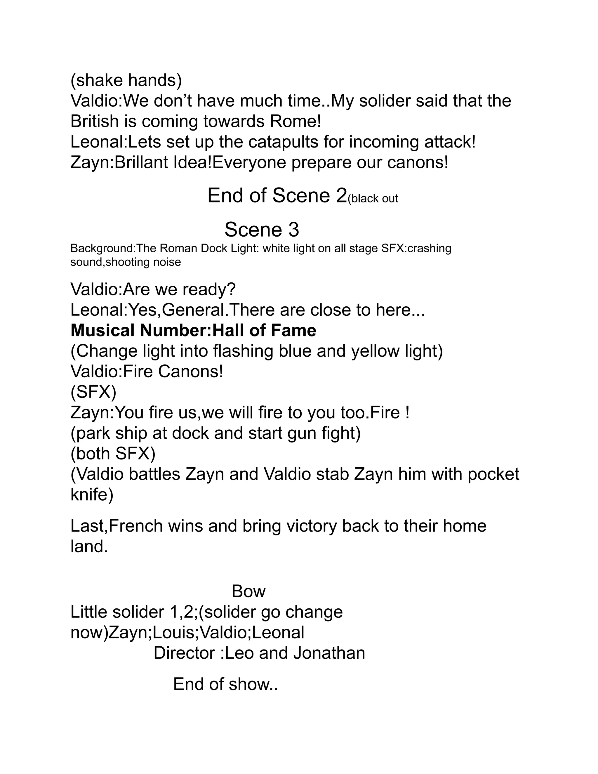 (shake hands)
Valdio:We don’t have much time..My solider said that the
British is coming towards Rome!
Leonal:Lets set up the catapults for incoming attack!
Zayn:Brillant Idea!Everyone prepare our canons!
                         End of Scene 2(black out
                            Scene 3
Background:The Roman Dock Light: white light on all stage SFX:crashing
sound,shooting noise

Valdio:Are we ready?
Leonal:Yes,General.There are close to here...
Musical Number:Hall of Fame
(Change light into flashing blue and yellow light)
Valdio:Fire Canons!
(SFX)
Zayn:You fire us,we will fire to you too.Fire !
(park ship at dock and start gun fight)
(both SFX)
(Valdio battles Zayn and Valdio stab Zayn him with pocket
knife)
Last,French wins and bring victory back to their home
land.

                        Bow
Little solider 1,2;(solider go change
now)Zayn;Louis;Valdio;Leonal
            Director :Leo and Jonathan
                  End of show..
 