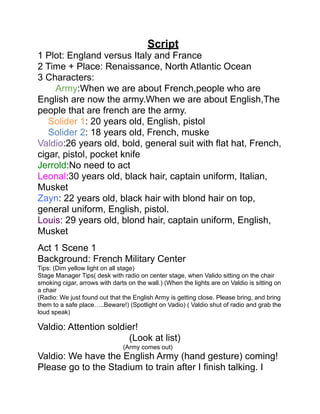 Script
1 Plot: England versus Italy and France
2 Time + Place: Renaissance, North Atlantic Ocean
3 Characters:
    Army:When we are about French,people who are
English are now the army.When we are about English,The
people that are french are the army.
   Solider 1: 20 years old, English, pistol
   Solider 2: 18 years old, French, muske
Valdio:26 years old, bold, general suit with flat hat, French,
cigar, pistol, pocket knife
Jerrold:No need to act
Leonal:30 years old, black hair, captain uniform, Italian,
Musket
Zayn: 22 years old, black hair with blond hair on top,
general uniform, English, pistol.
Louis: 29 years old, blond hair, captain uniform, English,
Musket
Act 1 Scene 1
Background: French Military Center
Tips: (Dim yellow light on all stage)
Stage Manager Tips( desk with radio on center stage, when Valido sitting on the chair
smoking cigar, arrows with darts on the wall.) (When the lights are on Valdio is sitting on
a chair
(Radio: We just found out that the English Army is getting close. Please bring, and bring
them to a safe place…..Beware!) (Spotlight on Vadio) ( Valdio shut of radio and grab the
loud speak)

Valdio: Attention soldier!
                       (Look at list)
                               (Army comes out)
Valdio: We have the English Army (hand gesture) coming!
Please go to the Stadium to train after I finish talking. I
 
