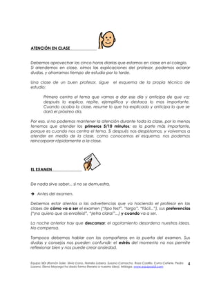 ATENCIÓN EN CLASE
Debemos aprovechar las cinco horas diarias que estamos en clase en el colegio.
Si atendemos en clase, oímos las explicaciones del profesor, podemos aclarar
dudas, y ahorramos tiempo de estudio por la tarde.
Una clase de un buen profesor, sigue el esquema de la propia técnica de
estudio:
Primero centra el tema que vamos a dar ese día y anticipa de que va;
después lo explica, repite, ejemplifica y destaca lo mas importante.
Cuando acaba la clase, resume lo que ha explicado y anticipa lo que se
dará el próximo día.
Por eso, si no podemos mantener la atención durante toda la clase, por lo menos
tenemos que atender los primeros 5/10 minutos: es la parte más importante,
porque es cuando nos centra el tema. Si después nos despistamos, y volvemos a
atender en medio de la clase, como conocemos el esquema, nos podemos
reincorporar rápidamente a la clase.
EL EXAMEN
De nada sirve saber... si no se demuestra.
 Antes del examen.
Debemos estar atentos a las advertencias que va haciendo el profesor en las
clases de cómo va a ser el examen (“tipo test”, “largo”, “fácil...”), sus preferencias
(“¡no quiero que os enrolleis!”, “¡letra clara!”...) y cuando va a ser.
La noche anterior hay que descansar: el agotamiento desordena nuestras ideas.
No compensa.
Tampoco debemos hablar con los compañeros en la puerta del examen. Sus
dudas y consejos nos pueden confundir: el estrés del momento no nos permite
reflexionar bien y nos puede crear ansiedad.
Equipo SIDI (Ramón Soler, Silvia Cano, Natalia Lobera, Susana Camacho, Rosa Castillo, Curra Cañete, Pedro
Lozano. Elena Mayorga ha dado forma literaria a nuestra idea). Málaga. www.equiposidi.com
4
 