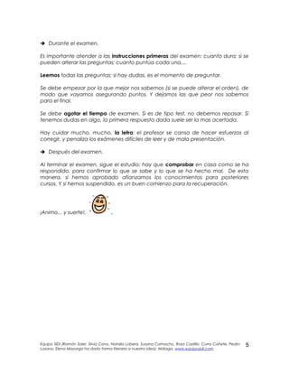  Durante el examen.
Es importante atender a las instrucciones primeras del examen: cuanto dura; si se
pueden alterar las preguntas; cuanto puntúa cada una,...
Leemos todas las preguntas: si hay dudas, es el momento de preguntar.
Se debe empezar por la que mejor nos sabemos (si se puede alterar el orden), de
modo que vayamos asegurando puntos. Y dejamos las que peor nos sabemos
para el final.
Se debe agotar el tiempo de examen. Si es de tipo test, no debemos repasar. Si
tenemos dudas en algo, la primera respuesta dada suele ser la mas acertada.
Hay cuidar mucho, mucho, la letra: el profesor se cansa de hacer esfuerzos al
corregir, y penaliza los exámenes difíciles de leer y de mala presentación.
 Después del examen.
Al terminar el examen, sigue el estudio: hay que comprobar en casa como se ha
respondido, para confirmar lo que se sabe y lo que se ha hecho mal. De esta
manera, si hemos aprobado afianzamos los conocimientos para posteriores
cursos. Y si hemos suspendido, es un buen comienzo para la recuperación.
¡Animo... y suerte!. .
Equipo SIDI (Ramón Soler, Silvia Cano, Natalia Lobera, Susana Camacho, Rosa Castillo, Curra Cañete, Pedro
Lozano. Elena Mayorga ha dado forma literaria a nuestra idea). Málaga. www.equiposidi.com
5
 