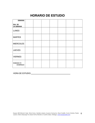 HORARIO DE ESTUDIO
SEMANA
DIA DE
LA SEMANA
LUNES
MARTES
MIERCOLES
JUEVES
VIERNES
SABADO Ó
DOMINGO
HORA DE ESTUDIO:______________________________________
Equipo SIDI (Ramón Soler, Silvia Cano, Natalia Lobera, Susana Camacho, Rosa Castillo, Curra Cañete, Pedro
Lozano. Elena Mayorga ha dado forma literaria a nuestra idea). Málaga. www.equiposidi.com
6
 