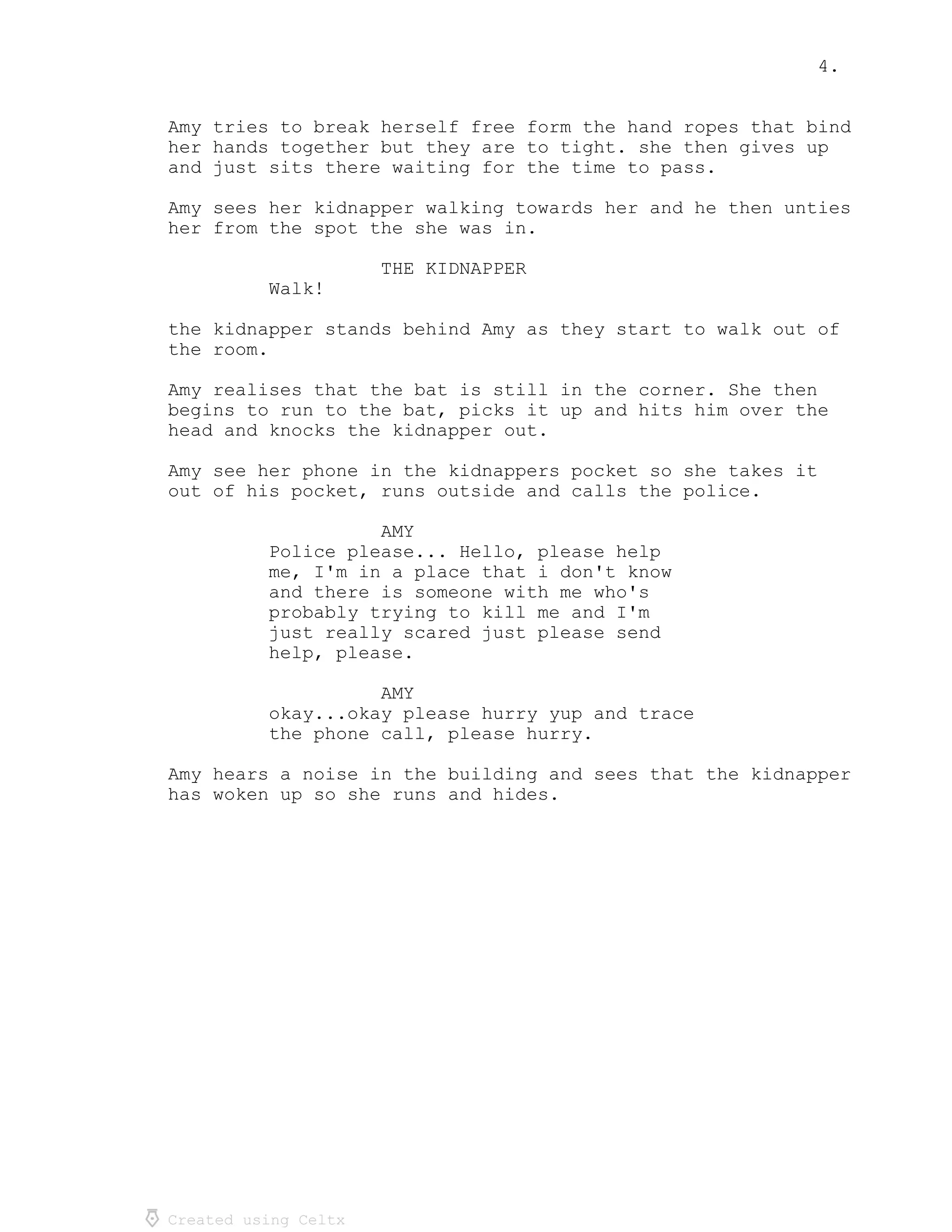 4.
Created using Celtx
Amy tries to break herself free form the hand ropes that bind
her hands together but they are to tight. she then gives up
and just sits there waiting for the time to pass.
Amy sees her kidnapper walking towards her and he then unties
her from the spot the she was in.
THE KIDNAPPER
Walk!
the kidnapper stands behind Amy as they start to walk out of
the room.
Amy realises that the bat is still in the corner. She then
begins to run to the bat, picks it up and hits him over the
head and knocks the kidnapper out.
Amy see her phone in the kidnappers pocket so she takes it
out of his pocket, runs outside and calls the police.
AMY
Police please... Hello, please help
me, I'm in a place that i don't know
and there is someone with me who's
probably trying to kill me and I'm
just really scared just please send
help, please.
AMY
okay...okay please hurry yup and trace
the phone call, please hurry.
Amy hears a noise in the building and sees that the kidnapper
has woken up so she runs and hides.
 