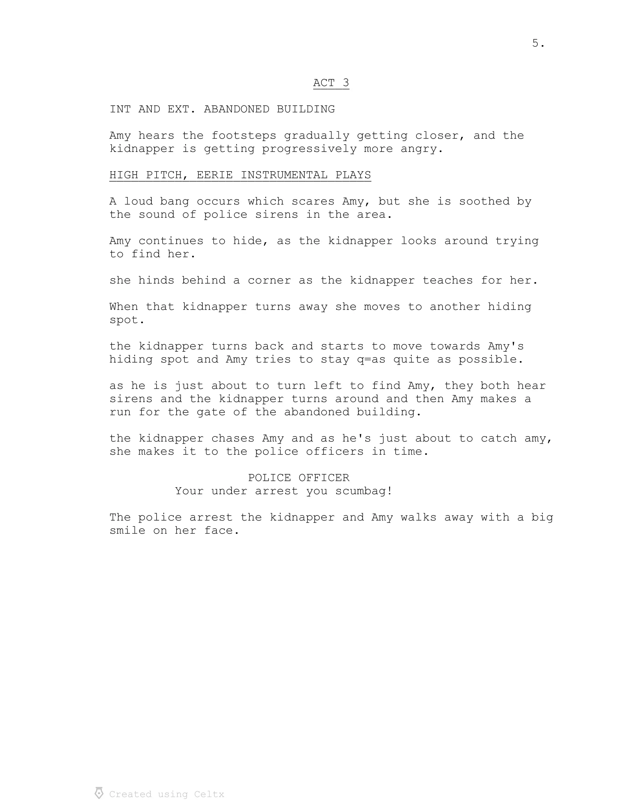 5.
Created using Celtx
ACT 3_____
INT AND EXT. ABANDONED BUILDING
Amy hears the footsteps gradually getting closer, and the
kidnapper is getting progressively more angry.
HIGH PITCH, EERIE INSTRUMENTAL PLAYS____________________________________
A loud bang occurs which scares Amy, but she is soothed by
the sound of police sirens in the area.
Amy continues to hide, as the kidnapper looks around trying
to find her.
she hinds behind a corner as the kidnapper teaches for her.
When that kidnapper turns away she moves to another hiding
spot.
the kidnapper turns back and starts to move towards Amy's
hiding spot and Amy tries to stay q=as quite as possible.
as he is just about to turn left to find Amy, they both hear
sirens and the kidnapper turns around and then Amy makes a
run for the gate of the abandoned building.
the kidnapper chases Amy and as he's just about to catch amy,
she makes it to the police officers in time.
POLICE OFFICER
Your under arrest you scumbag!
The police arrest the kidnapper and Amy walks away with a big
smile on her face.
 