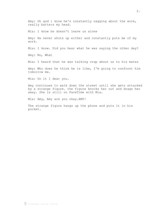 2.
Created using Celtx
Amy: Oh god i know he's constantly nagging about the work,
really batters my head.
Mia: I know he doesn't leave us alone
Amy: He never shuts up either and constantly puts me of my
work.
Mia: I know. Did you hear what he was saying the other day?
Amy: No, What
Mia: I heard that he was talking crap about us to his mates
Amy: Who does he think he is like, I'm going to confront him
tomorrow me.
Mia: Do it I dear you.
Amy continues to walk down the street until she gets attacked
by a strange figure. the figure knocks her out and drags her
away. She is still on FaceTime with Mia.
Mia: Amy, Amy are you okay.AMY!
The strange figure hangs up the phone and puts it in his
pocket.
 