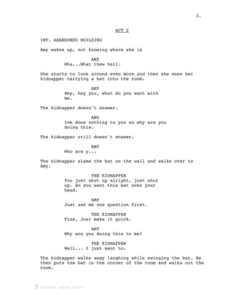 3.
Created using Celtx
ACT 2_____
INT. ABANDONED BUILDING
Amy wakes up, not knowing where she is
AMY
Wha...What thew hell.
She starts to look around even more and then she sees her
kidnapper carrying a bat into the room.
AMY
Hey, hey you, what do you want with
me.
The kidnapper doesn't answer.
AMY
Ive done nothing to you so why are you
doing this.
The kidnapper still doesn't answer.
AMY
Who are y...
The kidnapper slams the bat on the wall and walks over to
Amy.
THE KIDNAPPER
You just shut up alright, just shut
up. do you want this bat over your
head.
AMY
Just ask me one question first.
THE KIDNAPPER
Fine, Just make it quick.
AMY
Why are you doing this to me?
THE KIDNAPPER
Well... I just want to.
The kidnapper walks away laughing while swinging the bat. He
then puts the bat in the corner of the room and walks out the
room.
 