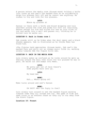 5.
A person enters the media room (Scream mask) holding a knife
luis looks up and see’s the masked face as he accidentally
drops his glasses fall off and he cannot see anything. He
rushes to try and look for his glasses.
LUIS:
Where my glasses at
Hannan is there with a knife and blood dripping and luis
searches around the room and grabs his foot not realising.
Hannan swings for him and slices his arm as luis tries to
run and walks into a wall and passes out, thinking he is
killed luis he walks out.
LOCATION 8: Back in Drama room 1
Seb stands still as he hides when the door opens and a black
shadow appears. Seb is frustrated as he thinks Momo has
found him.
*The figures hand approaches (Scream mask). Seb see’s the
masked face and yells out as creepy music folds in, walking
slowly towards Seb the figure kills seb.
LOCATION 9: BACK IN THE MEDIA ROOM
Luis slowly wakes up confused as he looks around he gets up
feeling around the wall then floor for his glassed he was in
pain. He walks out and bumps into Momo.
LUIS:
We gotta get out of here there’s
some psycho here lets go.
LUIS:
My head man
MOMO:
Huh... Whats going on?
Momo turns around and see’s Hannan
MOMO:
OH SHIT! Who the fugly is that?
Luis slowly turn around to see the masked figure walking
towards them they all scream and run. The game of hide and
seek turns to an endless chase as they try to run away from
the black figure.
Location 10: Forest
 