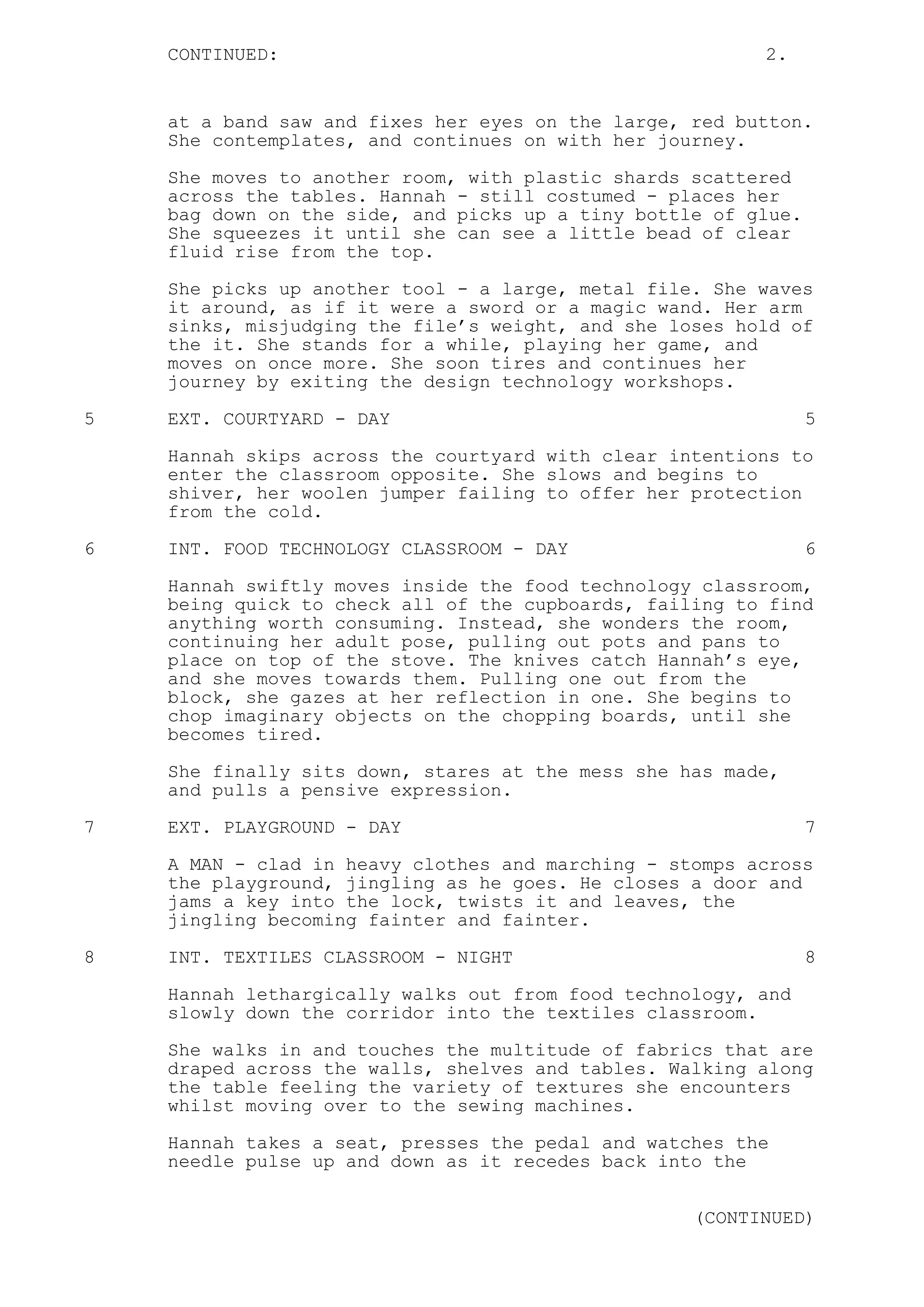 CONTINUED: 2.
at a band saw and fixes her eyes on the large, red button.
She contemplates, and continues on with her journey.
She moves to another room, with plastic shards scattered
across the tables. Hannah - still costumed - places her
bag down on the side, and picks up a tiny bottle of glue.
She squeezes it until she can see a little bead of clear
fluid rise from the top.
She picks up another tool - a large, metal file. She waves
it around, as if it were a sword or a magic wand. Her arm
sinks, misjudging the file’s weight, and she loses hold of
the it. She stands for a while, playing her game, and
moves on once more. She soon tires and continues her
journey by exiting the design technology workshops.
5 EXT. COURTYARD - DAY 5
Hannah skips across the courtyard with clear intentions to
enter the classroom opposite. She slows and begins to
shiver, her woolen jumper failing to offer her protection
from the cold.
6 INT. FOOD TECHNOLOGY CLASSROOM - DAY 6
Hannah swiftly moves inside the food technology classroom,
being quick to check all of the cupboards, failing to find
anything worth consuming. Instead, she wonders the room,
continuing her adult pose, pulling out pots and pans to
place on top of the stove. The knives catch Hannah’s eye,
and she moves towards them. Pulling one out from the
block, she gazes at her reflection in one. She begins to
chop imaginary objects on the chopping boards, until she
becomes tired.
She finally sits down, stares at the mess she has made,
and pulls a pensive expression.
7 EXT. PLAYGROUND - DAY 7
A MAN - clad in heavy clothes and marching - stomps across
the playground, jingling as he goes. He closes a door and
jams a key into the lock, twists it and leaves, the
jingling becoming fainter and fainter.
8 INT. TEXTILES CLASSROOM - NIGHT 8
Hannah lethargically walks out from food technology, and
slowly down the corridor into the textiles classroom.
She walks in and touches the multitude of fabrics that are
draped across the walls, shelves and tables. Walking along
the table feeling the variety of textures she encounters
whilst moving over to the sewing machines.
Hannah takes a seat, presses the pedal and watches the
needle pulse up and down as it recedes back into the
(CONTINUED)
 