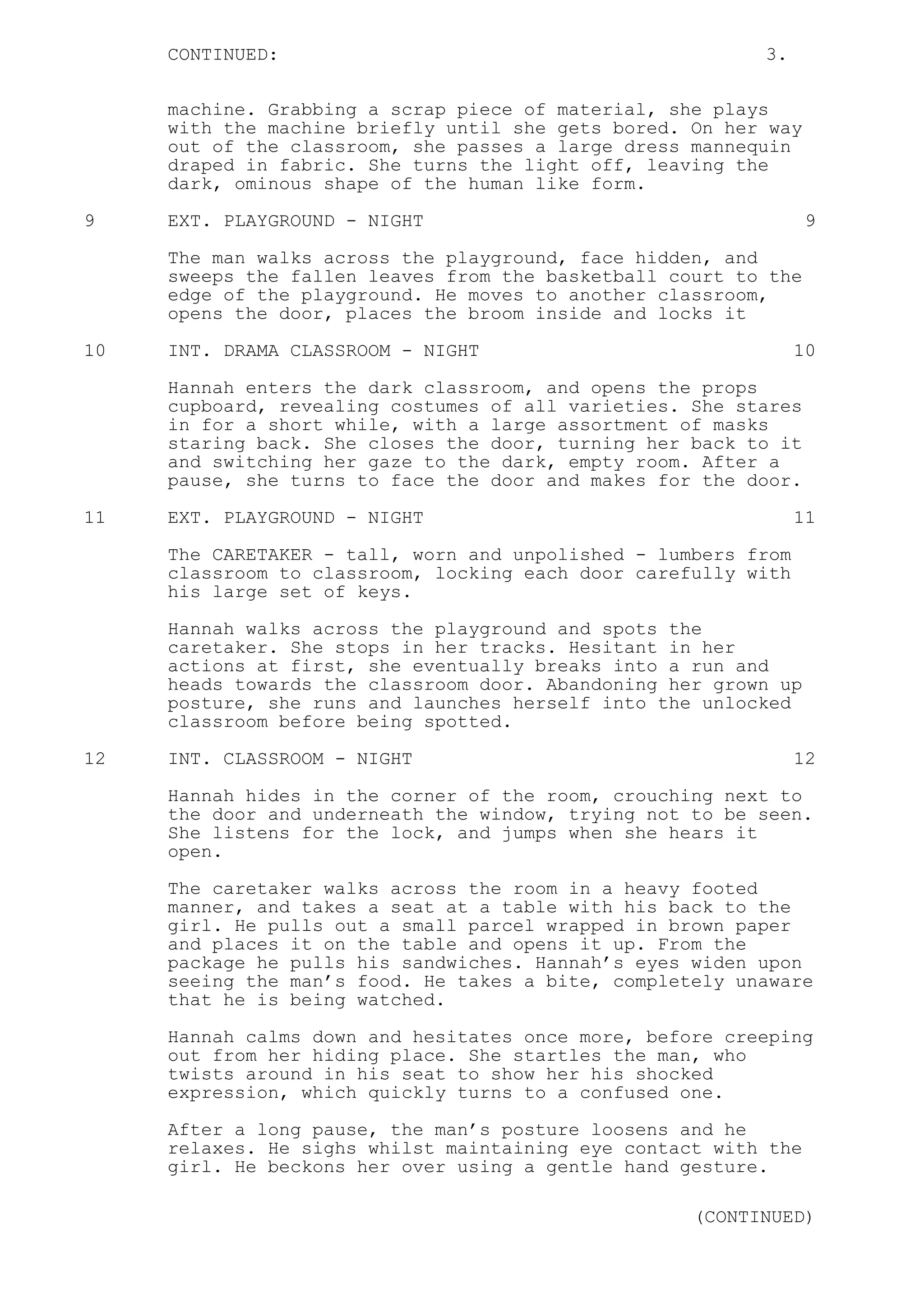 CONTINUED: 3.
machine. Grabbing a scrap piece of material, she plays
with the machine briefly until she gets bored. On her way
out of the classroom, she passes a large dress mannequin
draped in fabric. She turns the light off, leaving the
dark, ominous shape of the human like form.
9 EXT. PLAYGROUND - NIGHT 9
The man walks across the playground, face hidden, and
sweeps the fallen leaves from the basketball court to the
edge of the playground. He moves to another classroom,
opens the door, places the broom inside and locks it
10 INT. DRAMA CLASSROOM - NIGHT 10
Hannah enters the dark classroom, and opens the props
cupboard, revealing costumes of all varieties. She stares
in for a short while, with a large assortment of masks
staring back. She closes the door, turning her back to it
and switching her gaze to the dark, empty room. After a
pause, she turns to face the door and makes for the door.
11 EXT. PLAYGROUND - NIGHT 11
The CARETAKER - tall, worn and unpolished - lumbers from
classroom to classroom, locking each door carefully with
his large set of keys.
Hannah walks across the playground and spots the
caretaker. She stops in her tracks. Hesitant in her
actions at first, she eventually breaks into a run and
heads towards the classroom door. Abandoning her grown up
posture, she runs and launches herself into the unlocked
classroom before being spotted.
12 INT. CLASSROOM - NIGHT 12
Hannah hides in the corner of the room, crouching next to
the door and underneath the window, trying not to be seen.
She listens for the lock, and jumps when she hears it
open.
The caretaker walks across the room in a heavy footed
manner, and takes a seat at a table with his back to the
girl. He pulls out a small parcel wrapped in brown paper
and places it on the table and opens it up. From the
package he pulls his sandwiches. Hannah’s eyes widen upon
seeing the man’s food. He takes a bite, completely unaware
that he is being watched.
Hannah calms down and hesitates once more, before creeping
out from her hiding place. She startles the man, who
twists around in his seat to show her his shocked
expression, which quickly turns to a confused one.
After a long pause, the man’s posture loosens and he
relaxes. He sighs whilst maintaining eye contact with the
girl. He beckons her over using a gentle hand gesture.
(CONTINUED)
 
