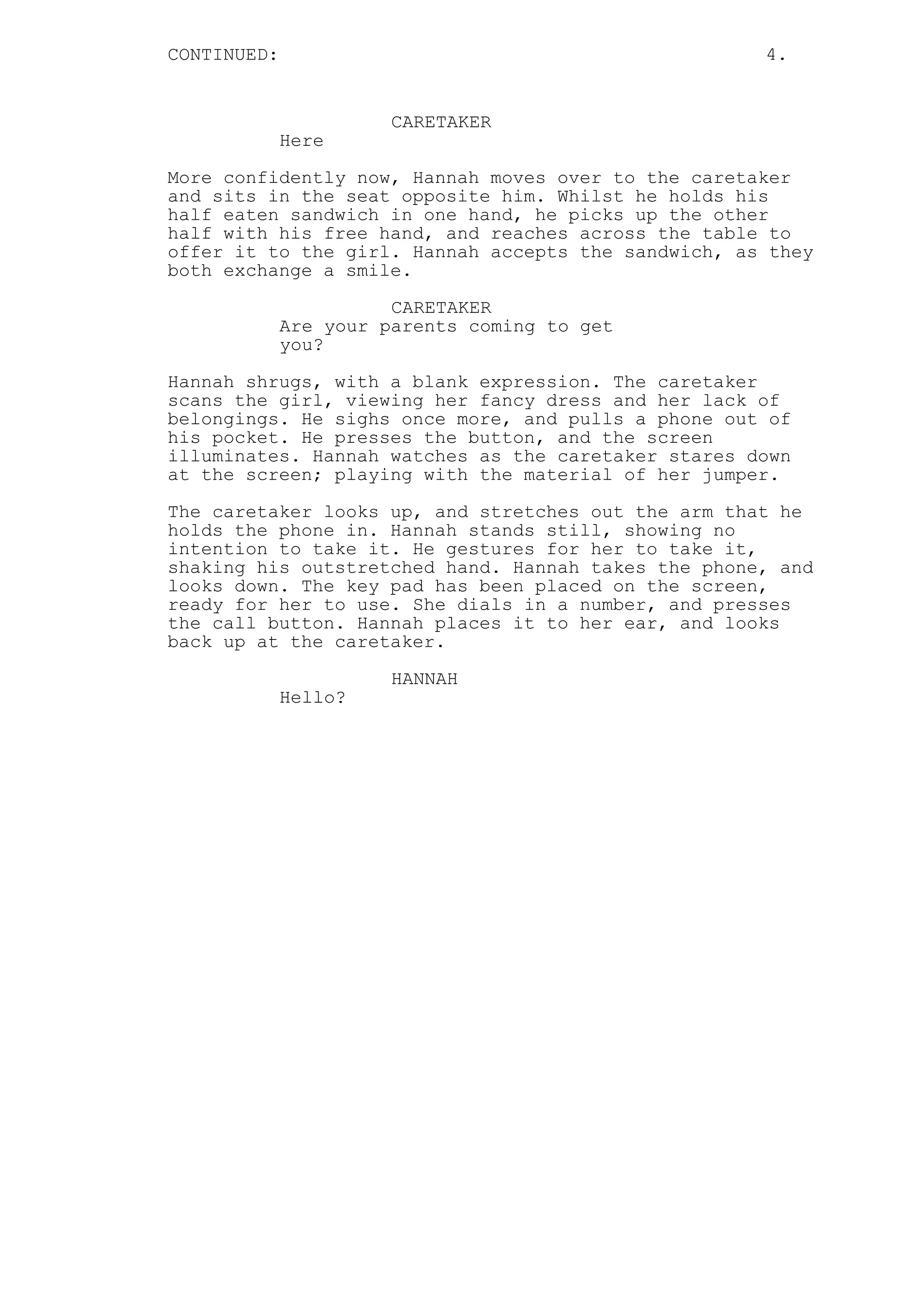 CONTINUED: 4.
CARETAKER
Here
More confidently now, Hannah moves over to the caretaker
and sits in the seat opposite him. Whilst he holds his
half eaten sandwich in one hand, he picks up the other
half with his free hand, and reaches across the table to
offer it to the girl. Hannah accepts the sandwich, as they
both exchange a smile.
CARETAKER
Are your parents coming to get
you?
Hannah shrugs, with a blank expression. The caretaker
scans the girl, viewing her fancy dress and her lack of
belongings. He sighs once more, and pulls a phone out of
his pocket. He presses the button, and the screen
illuminates. Hannah watches as the caretaker stares down
at the screen; playing with the material of her jumper.
The caretaker looks up, and stretches out the arm that he
holds the phone in. Hannah stands still, showing no
intention to take it. He gestures for her to take it,
shaking his outstretched hand. Hannah takes the phone, and
looks down. The key pad has been placed on the screen,
ready for her to use. She dials in a number, and presses
the call button. Hannah places it to her ear, and looks
back up at the caretaker.
HANNAH
Hello?
 