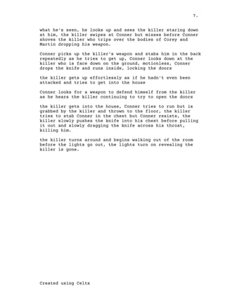 7.
Created using Celtx
what he's seen, he looks up and sees the killer staring down
at him, the killer swipes at Conner but misses before Conner
shoves the killer who trips over the bodies of Corey and
Martin dropping his weapon.
Conner picks up the killer's weapon and stabs him in the back
repeatedly as he tries to get up, Conner looks down at the
killer who is face down on the ground, motionless, Conner
drops the knife and runs inside, locking the doors
the killer gets up effortlessly as if he hadn't even been
attacked and tries to get into the house
Conner looks for a weapon to defend himself from the killer
as he hears the killer continuing to try to open the doors
the killer gets into the house, Conner tries to run but is
grabbed by the killer and thrown to the floor, the killer
tries to stab Conner in the chest but Conner resists, the
killer slowly pushes the knife into his chest before pulling
it out and slowly dragging the knife across his throat,
killing him.
the killer turns around and begins walking out of the room
before the lights go out, the lights turn on revealing the
killer is gone.
 