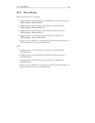 10.5 HOMEWORKS                                                            101



10.5     HomeWorks
MFC (obsolet f¨ r VC++ Express)
              u

  1. Implementieren sie die Funktion zum Einf¨ gen eines neuen Datensatzes –
                                             u
     CMyDialogDlg::OnButtonAdd().
  2. Implementieren sie die Funktion zum L¨schen eines Datensatzes –
                                          o
     CMyDialogDlg::OnButtonRemove().
  3. Implementieren sie die Funktion zum Editieren eines Datensatzes –
     CMyDialogDlg::OnButtonEdit().
  4. Implementieren sie die Funktion zum Schreiben der Datenbank –
     CMyDialogDlg::OnButtonWriteDB().
  5. Bauen sie einen Z¨hler f¨ r die Anzahl der existierenden Datens¨tze ein.
                      a      u                                      a
     Hinweis: Benutzen sie dazu ein Editier-Feld.

.NET

  1. Implementieren sie die Funktion zum L¨schen eines Datensatzes –
                                          o
     button4 Click.
  2. Implementieren sie die Funktion zum Editieren eines Datensatzes –
     button5 Click.
  3. Implementieren sie die Funktion zum Schreiben der Datenbank –
     button5 Click.
  4. Bauen sie einen Z¨hler f¨ r die Anzahl der existierenden Datens¨tze ein.
                      a      u                                      a
     Hinweis: Benutzen sie dazu ein Editier-Feld.
 