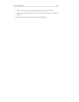 10.6 TESTFRAGEN                                                       103



  7. Wie wird ein Formular aufgerufen (Funktion der Klasse Form1)?
  8. Was ist die Schnittstelle zwischen dem Dialog und unserer Studenten-
     Klasse ?
  9. Wie kann ich Files mit .NET ¨ﬀnen (welche Klasse) ?
                                 o
 
