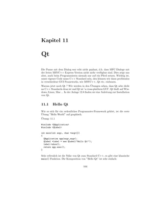 Kapitel 11

Qt

Die Panne mit dem Dialog war echt nicht geplant, d.h. dass MFC Dialoge mit
der freien MSVC++ Express Version nicht mehr verf¨ gbar sind. Dies zeigt uns
                                                       u
aber, auch beim Programmieren niemals nur auf ein Pferd setzen. Wichtig ist,
unser eigener Code muss C++ Standard sein, den k¨nnen wir dann problemlos
                                                     o
in verschiedene GUI Frameworks, wie MSVC++, Qt etc. einbauen.
                                            ¨
Warum jetzt noch Qt ? Wir werden in den Ubungen sehen, dass Qt sehr dicht
an C++ Standards dran ist und Qt ist ’a cross-platform GUI’. Qt l¨uft auf Win-
                                                                   a
dows, Linux, Mac ... In der Anlage 12.8 ﬁnden sie eine Anleitung zur Installation
von Qt.


11.1      Hello Qt
Wie es sich f¨ r ein ordentliches Programmier-Framework geh¨rt, ist die erste
             u                                             o
¨
Ubung ”Hello World” auf graphisch.
¨
Ubung: 11.1

#include <QApplication>
#include <QLabel>

int main(int argc, char *argv[])
{
  QApplication app(argc,argv);
  QLabel *label = new QLabel("Hello Qt!");
  label->show();
  return app.exec();
}

Sehr erfreulich ist die N¨he von Qt zum Standard C++, es gibt eine klassische
                         a
main() Funktion. Die Komposition von ”Hello Qt” ist sehr einfach:

                                      104
 