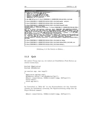 106                                                              KAPITEL 11 QT



.




                   Abbildung 11.3: Die Schritte in Bildern ...




11.3       Quit
      a      ¨
Die n¨chste Ubung zeigt uns, wie einfach mit Schaltﬂ¨chen (Push Button) ge-
                                                    a
arbeitet werden kann.

#include <QApplication>
#include <QPushButton>

int main(int argc, char *argv[])
{
  QApplication app(argc,argv);
  QPushButton *button = new QPushButton("Quit");
  QObject::connect(button, SIGNAL(clicked()),&app, SLOT(quit()));
  button->show();
  return app.exec();
}

Im Unterschied zu ”Hello Qt” ist eine Kommunikation mit dem Anwender
(dr¨ cken der Schaltﬂ¨che) notwendig. Die Signalverarbeitung erfolgt uber die
   u                 a                                               ¨
Object-Methode connect.

    QObject::connect(button, SIGNAL(clicked()),&app, SLOT(quit()));
 