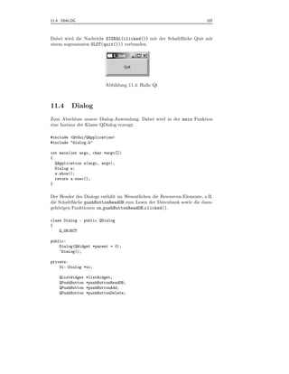 11.4 DIALOG                                                             107



Dabei wird die Nachricht SIGNAL(clicked()) mit der Schaltﬂ¨che Quit mit
                                                          a
einem sogenannten SLOT(quit())) verbunden.




                          Abbildung 11.4: Hallo Qt



11.4     Dialog
Zum Abschluss unsere Dialog-Anwendung. Dabei wird in der main Funktion
eine Instanz der Klasse QDialog erzeugt.

#include <QtGui/QApplication>
#include "dialog.h"

int main(int argc, char *argv[])
{
  QApplication a(argc, argv);
  Dialog w;
  w.show();
  return a.exec();
}


Der Header des Dialogs enth¨lt im Wesentlichen die Resourcen-Elemente, z.B.
                           a
die Schaltﬂ¨che pushButtonReadDB zum Lesen der Datenbank sowie die dazu-
           a
geh¨rigen Funktionen on pushButtonReadDB clicked().
    o

class Dialog : public QDialog
{
    Q_OBJECT

public:
    Dialog(QWidget *parent = 0);
    ~Dialog();

private:
    Ui::Dialog *ui;

    QListWidget   *listWidget;
    QPushButton   *pushButtonReadDB;
    QPushButton   *pushButtonAdd;
    QPushButton   *pushButtonDelete;
 