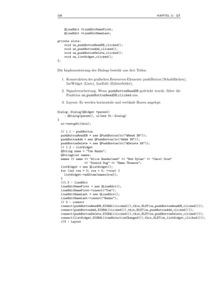 108                                                          KAPITEL 11 QT



      QLineEdit *lineEditNameFirst;
      QLineEdit *lineEditNameLast;

private slots:
    void on_pushButtonReadDB_clicked();
    void on_pushButtonAdd_clicked();
    void on_pushButtonDelete_clicked();
    void on_listWidget_clicked();
};


Die Implementierung des Dialogs besteht aus drei Teilen:

  1. Konstruktion der graﬁschen Resourcen-Elemente: pushButton (Schaltﬂ¨chen),
                                                                       a
     listWidget (Liste), lineEdit (Editierfelder),

  2. Signalverarbeitung: Wenn pushButtonReadDB gedr¨ ckt wurde, f¨ hre die
                                                   u             u
     Funktion on pushButtonReadDB clicked aus,

  3. Layout: Es werden horizontale und vertikale Boxen angelegt.

Dialog::Dialog(QWidget *parent)
    : QDialog(parent), ui(new Ui::Dialog)
{
  ui->setupUi(this);

  // 1.1 - pushButton
  pushButtonReadDB = new QPushButton(tr("&Read DB"));
  pushButtonAdd = new QPushButton(tr("&Add DS"));
  pushButtonDelete = new QPushButton(tr("&Delete DS"));
  // 1.2 - listWidget
  QString name = "Tom Hanks";
  QStringList names;
  names << name << "Alice Wunderland" << "Bob Dylan" << "Carol Crow"
                 << "Donald Dug" << "Emma Thomson";
  listWidget = new QListWidget();
  for (int row = 0; row < 5; ++row) {
    listWidget->addItem(names[row]);
  }
  //1.3 - lineEdit
  lineEditNameFirst = new QLineEdit();
  lineEditNameFirst->insert("Tom");
  lineEditNameLast = new QLineEdit();
  lineEditNameLast->insert("Hanks");
  // 2 - connect
  connect(pushButtonReadDB,SIGNAL(clicked()),this,SLOT(on_pushButtonReadDB_clicked()));
  connect(pushButtonAdd,SIGNAL(clicked()),this,SLOT(on_pushButtonAdd_clicked()));
  connect(pushButtonDelete,SIGNAL(clicked()),this,SLOT(on_pushButtonDelete_clicked()));
  connect(listWidget,SIGNAL(itemSelectionChanged()),this,SLOT(on_listWidget_clicked()));
  //3 - Layout
 