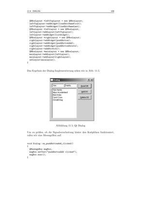 11.4 DIALOG                                                             109



    QHBoxLayout *leftTopLayout = new QHBoxLayout;
    leftTopLayout->addWidget(lineEditNameFirst);
    leftTopLayout->addWidget(lineEditNameLast);
    QVBoxLayout *leftLayout = new QVBoxLayout;
    leftLayout->addLayout(leftTopLayout);
    leftLayout->addWidget(listWidget);
    QVBoxLayout *rightLayout = new QVBoxLayout;
    rightLayout->addWidget(pushButton);
    rightLayout->addWidget(pushButtonAdd);
    rightLayout->addWidget(pushButtonDelete);
    rightLayout->addStretch();
    QHBoxLayout *mainLayout = new QHBoxLayout;
    mainLayout->addLayout(leftLayout);
    mainLayout->addLayout(rightLayout);
    setLayout(mainLayout);
}


Das Ergebnis der Dialog-Implementierung sehen wir in Abb. 11.5.




                          Abbildung 11.5: Qt Dialog

Um zu pr¨ fen, ob die Signalverarbeitung hinter den Kn¨pfchen funktioniert,
          u                                           o
rufen wir eine MessageBox auf.


void Dialog::on_pushButtonAdd_clicked()
{
  QMessageBox msgBox;
  msgBox.setText("pushButtonAdd clicked");
  msgBox.exec();
}
 