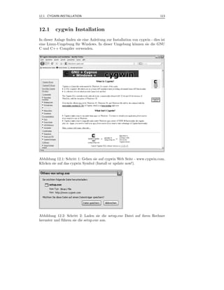 12.1 CYGWIN INSTALLATION                                                     113



12.1      cygwin Installation
In dieser Anlage ﬁnden sie eine Anleitung zur Installation von cygwin - dies ist
eine Linux-Umgebung f¨ r Windows. In dieser Umgebung k¨nnen sie die GNU
                       u                                    o
C und C++ Compiler verwenden.




Abbildung 12.1: Schritt 1: Gehen sie auf cygwin Web Seite - www.cygwin.com.
Klicken sie auf das cygwin Symbol (Install or update now!).




Abbildung 12.2: Schritt 2: Laden sie die setup.exe Datei auf ihren Rechner
herunter und f¨ hren sie die setup.exe aus.
              u
 