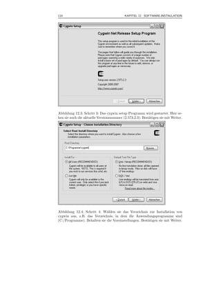 114                                       KAPITEL 12 SOFTWARE-INSTALLATION



.




Abbildung 12.3: Schritt 3: Das cygwin setup Programm wird gestartet. Hier se-
hen sie auch die aktuelle Versionsnummer (2.573.2.3). Best¨tigen sie mit Weiter.
                                                          a




Abbildung 12.4: Schritt 4: W¨hlen sie das Verzeichnis zur Installation von
                             a
cygwin aus, z.B. das Verzeichnis, in dem die Anwendungsprogramme sind
(C:/Programme). Behalten sie die Voreinstellungen. Best¨tigen sie mit Weiter.
                                                       a
 