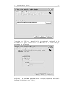12.1 CYGWIN INSTALLATION                                                     115



.




Abbildung 12.5: Schritt 5: cygwin ben¨tigt ein tempor¨res Verzeichnis f¨ r die
                                        o               a                  u
Installation, das sp¨ter gel¨scht werden kann. Behalten sie die Voreinstellungen.
                    a       o
Best¨tigen sie mit Weiter.
    a




Abbildung 12.6: Schritt 6: Benutzen sie die voreingestellte direkte Internetver-
bindung. Best¨tigen sie mit Weiter.
             a
 