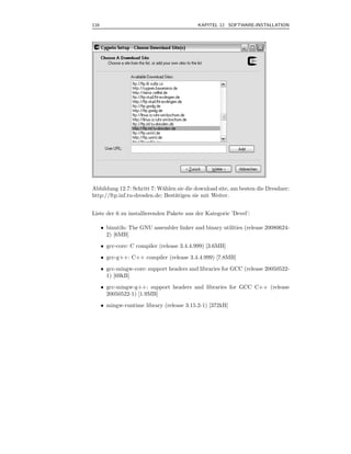 116                                          KAPITEL 12 SOFTWARE-INSTALLATION



.




Abbildung 12.7: Schritt 7: W¨hlen sie die download site, am besten die Dresdner:
                             a
http://ftp.inf.tu-dresden.de; Best¨tigen sie mit Weiter.
                                  a


Liste der 6 zu installierenden Pakete aus der Kategorie ’Devel’:

      • binutils: The GNU assembler linker and binary utilities (release 20080624-
        2) [6MB]
      • gcc-core: C compiler (release 3.4.4.999) [3.6MB]
      • gcc-g++: C++ compiler (release 3.4.4.999) [7.8MB]
      • gcc-mingw-core: support headers and libraries for GCC (release 20050522-
        1) [69kB]
      • gcc-mingw-g++: support headers and libraries for GCC C++ (release
        20050522-1) [1.9MB]
      • mingw-runtime library (release 3.15.2-1) [372kB]
 
