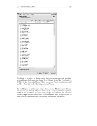 12.1 CYGWIN INSTALLATION                                                    117



.




Abbildung 12.8: Schritt 8: Nun erscheint die Liste der packages, die installiert
                ¨
werden k¨nnen. Oﬀnen sie dem Baum Devel (klicken Sie auf das Plus-Symbol).
        o
W¨hlen sie die oben aufgef¨ hrten Pakete aus, welche f¨ r die Installation von C
  a                        u                          u
und C++ ben¨tigt werden. Best¨tigen sie mit Weiter.
              o                 a


Die nachfolgenden Abbildungen zeigen ihnen, welche Markierungen aktiviert
sein m¨ ssen, um den C (GCC) und den C++ (G++) zu installieren. Eigentlich
       u
reicht es, die binutils, gcc-core und gcc-g++ auszuw¨hlen, die restlichen
                                                         a
Pakete (mingw) m¨ ssten automatisch aktiviert werden. Egal, uberpr¨ fen sie, ob
                  u                                         ¨      u
alles wie in den nachfolgenden Abbildungen markiert ist. Viel Erfolg!
 