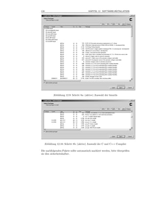 118                                       KAPITEL 12 SOFTWARE-INSTALLATION



.




           Abbildung 12.9: Schritt 8a: (aktive) Auswahl der binutils




    Abbildung 12.10: Schritt 8b: (aktive) Auswahl der C und C++ Compiler

Die nachfolgenden Pakete sollte automatisch markiert werden, bitte uberpr¨ fen
                                                                   ¨     u
sie dies sicherheitshalber.
 