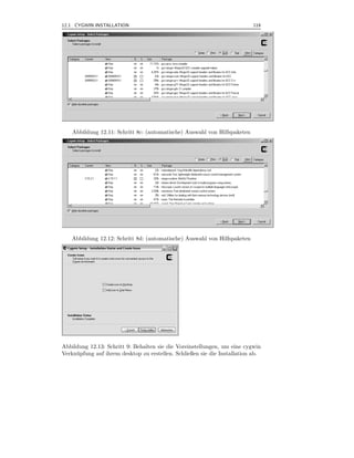 12.1 CYGWIN INSTALLATION                                                    119



.




    Abbildung 12.11: Schritt 8c: (automatische) Auswahl von Hilfspaketen




    Abbildung 12.12: Schritt 8d: (automatische) Auswahl von Hilfspaketen




Abbildung 12.13: Schritt 9: Behalten sie die Voreinstellungen, um eine cygwin
Verkn¨ pfung auf ihrem desktop zu erstellen. Schließen sie die Installation ab.
     u
 