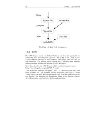 12                                                                  ¨
                                                      KAPITEL 1 EINFUHRUNG




              Editor

                        Source file            Header file

              Compiler

                        Object file

              Linker                           Libraries

                        Executable

                  Abbildung 1.4: Quell-Code Kompilation


1.3.1    GNU
Das GNU-Projekt wurde von Richard Stallman mit dem Ziel gegr¨ ndet, ein
                                                                   u
vollst¨ndig freies Betriebssystem, genannt GNU (GNU is not Unix), zu ent-
      a
wickeln. Bekannt geworden ist das Projekt vor allen Dingen auch durch die von
ihm eingef¨ hrte GNU General Public License (GPL), unter der viele bekannte
           u
Softwareprojekte ver¨ﬀentlicht werden (Quelle: Wikipedia).
                     o
Wenn ihr mehr uber das GNU Projekt erfahren wollt, schaut nach unter
              ¨
http://de.wikipedia.org/wiki/GNU-Projekt
Als Kompromiss benutzen wir cygwin (Abb. 1.5). Dass erm¨glicht uns, auch
                                                           o
unter Windows mit GNU Software arbeiten zu k¨nnen. Die Linux / Ubuntu
                                                   o
’Freaks’ haben die GNU Software automatisch mit dem Betriebssystem auf ih-
rem Rechner. Die Anleitung zur Installation ﬁnden sie im Anhang, Abschn.
12.2.2.2 (und wird nat¨ rlich in der Vorlesung besprochen)
                      u
 
