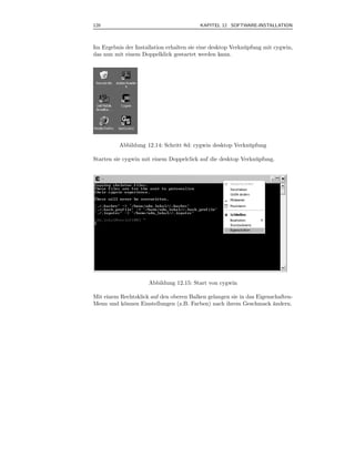 120                                       KAPITEL 12 SOFTWARE-INSTALLATION



Im Ergebnis der Installation erhalten sie eine desktop Verkn¨ pfung mit cygwin,
                                                            u
das nun mit einem Doppelklick gestartet werden kann.




          Abbildung 12.14: Schritt 8d: cygwin desktop Verkn¨pfung
                                                           u

Starten sie cygwin mit einem Doppelclick auf die desktop Verkn¨pfung.
                                                              u




                      Abbildung 12.15: Start von cygwin

Mit einem Rechtsklick auf den oberen Balken gelangen sie in das Eigenschaften-
Menu und k¨nnen Einstellungen (z.B. Farben) nach ihrem Geschmack andern.
           o                                                          ¨
 