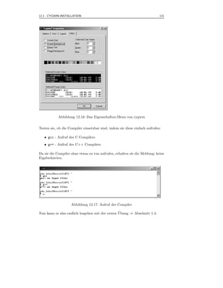 12.1 CYGWIN INSTALLATION                                                     121



.




            Abbildung 12.16: Das Eigenschaften-Menu von cygwin


Testen sie, ob die Compiler einsetzbar sind, indem sie diese einfach aufrufen:

    • gcc - Aufruf des C Compilers
    • g++ - Aufruf des C++ Compilers

Da sie die Compiler ohne etwas zu tun aufrufen, erhalten sie die Meldung: keine
Eigabedateien.




                    Abbildung 12.17: Aufruf der Compiler

Nun kann es also endlich losgehen mit der ersten Ubung ⇒ Abschnitt 1.4.
                                                 ¨
 