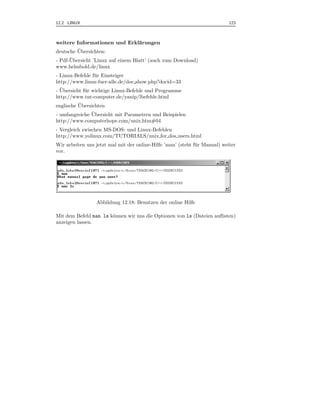 12.2 LINUX                                                                   123



weitere Informationen und Erkl¨rungen
                              a
         ¨
deutsche Ubersichten:
      ¨
- Pdf-Ubersicht ’Linux auf einem Blatt’ (auch zum Download)
www.helmbold.de/linux
- Linux-Befehle f¨ r Einsteiger
                  u
http://www.linux-fuer-alle.de/doc show.php?docid=33
  ¨
- Ubersicht f¨ r wichtige Linux-Befehle und Programme
             u
http://www.tnt-computer.de/yanip/lbefehle.html
          ¨
englische Ubersichten
               ¨
- umfangreiche Ubersicht mit Parametern und Beispielen
http://www.computerhope.com/unix.htm#04
- Vergleich zwischen MS-DOS- und Linux-Befehlen
http://www.yolinux.com/TUTORIALS/unix for dos users.html
Wir arbeiten uns jetzt mal mit der online-Hilfe ’man’ (steht f¨ r Manual) weiter
                                                              u
vor.




                  Abbildung 12.18: Benutzen der online Hilfe

Mit dem Befehl man ls k¨nnen wir uns die Optionen von ls (Dateien auﬂisten)
                       o
anzeigen lassen.
 