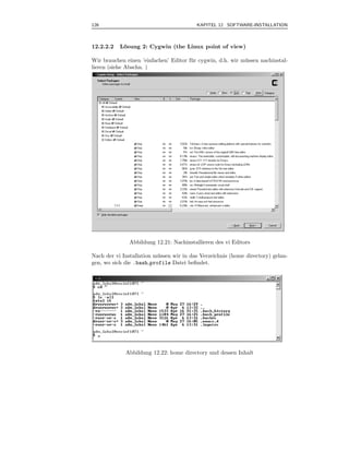 126                                       KAPITEL 12 SOFTWARE-INSTALLATION



12.2.2.2   L¨sung 2: Cygwin (the Linux point of view)
            o

Wir brauchen einen ’einfachen’ Editor f¨ r cygwin, d.h. wir m¨ ssen nachinstal-
                                       u                     u
lieren (siehe Abschn. )




               Abbildung 12.21: Nachinstallieren des vi Editors

Nach der vi Installation m¨ ssen wir in das Verzeichnis (home directory) gelan-
                          u
gen, wo sich die .bash profile Datei beﬁndet.




             Abbildung 12.22: home directory und dessen Inhalt
 